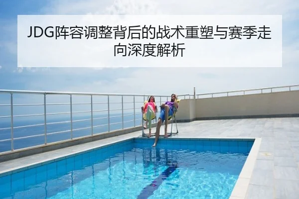 JDG阵容调整背后的战术重塑与赛季走向深度解析