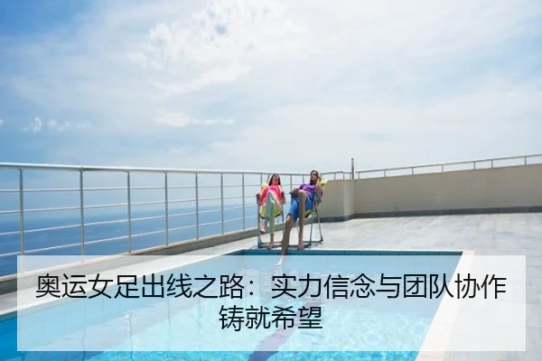 奥运女足出线之路：实力信念与团队协作铸就希望
