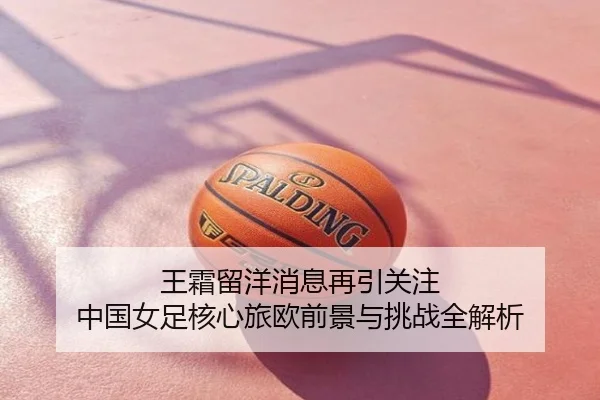 王霜留洋消息再引关注 中国女足核心旅欧前景与挑战全解析