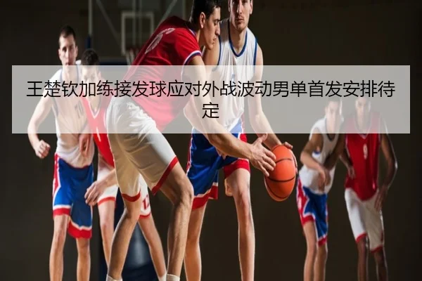 王楚钦加练接发球应对外战波动男单首发安排待定