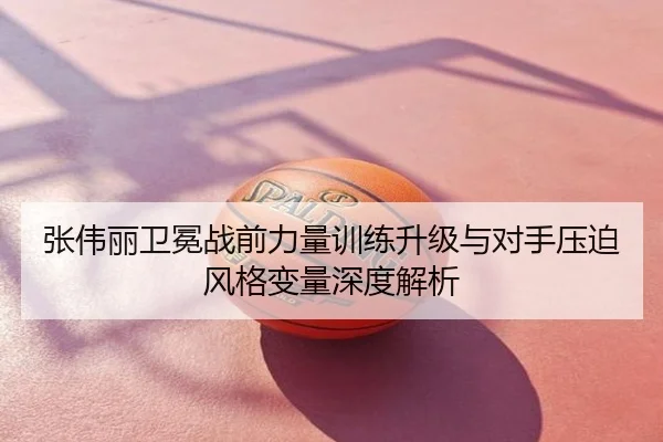 张伟丽卫冕战前力量训练升级与对手压迫风格变量深度解析
