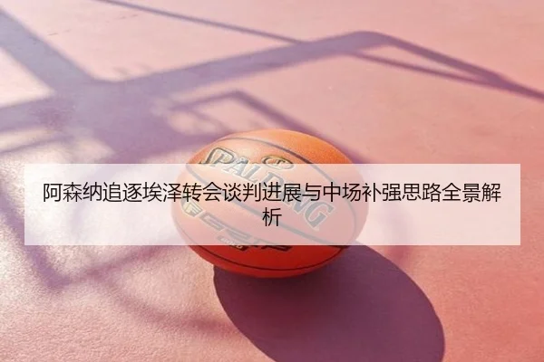 阿森纳追逐埃泽转会谈判进展与中场补强思路全景解析