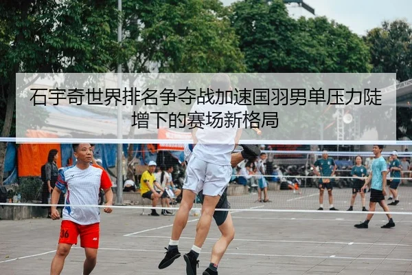 石宇奇世界排名争夺战加速国羽男单压力陡增下的赛场新格局