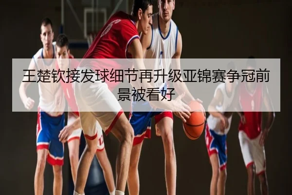 王楚钦接发球细节再升级亚锦赛争冠前景被看好