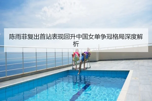 陈雨菲复出首站表现回升中国女单争冠格局深度解析